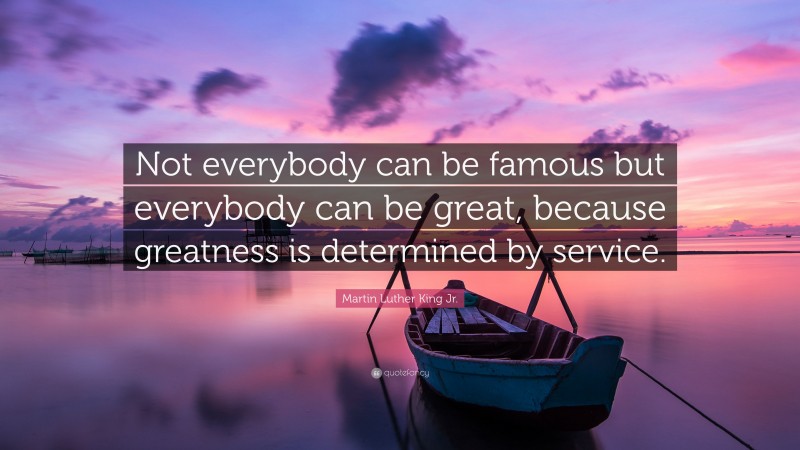 Martin Luther King Jr. Quote: “Not everybody can be famous but everybody can be great, because greatness is determined by service.”