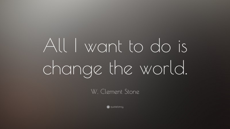 W. Clement Stone Quote: “All I want to do is change the world.”