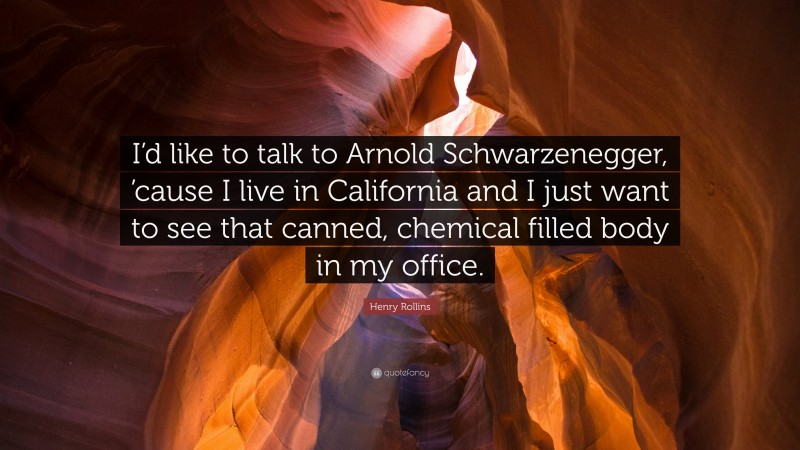 Henry Rollins Quote: “I’d like to talk to Arnold Schwarzenegger, ’cause I live in California and I just want to see that canned, chemical filled body in my office.”