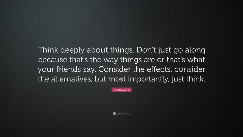Aaron Swartz Quote: “Think deeply about things. Don’t just go along because that’s the way things are or that’s what your friends say. Consider the effects, consider the alternatives, but most importantly, just think.”