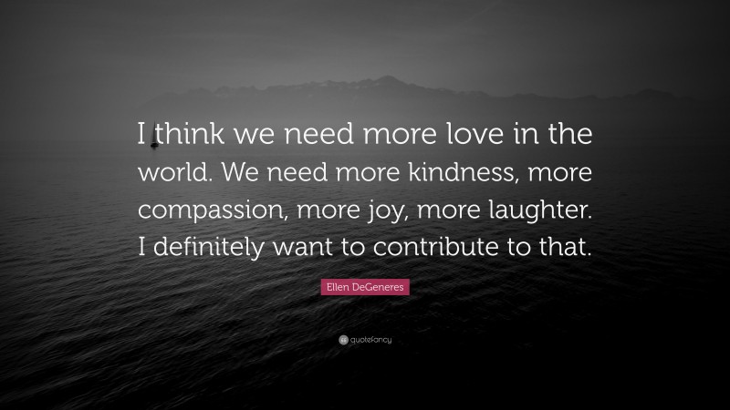 Ellen DeGeneres Quote: “I think we need more love in the world. We need more kindness, more compassion, more joy, more laughter. I definitely want to contribute to that.”