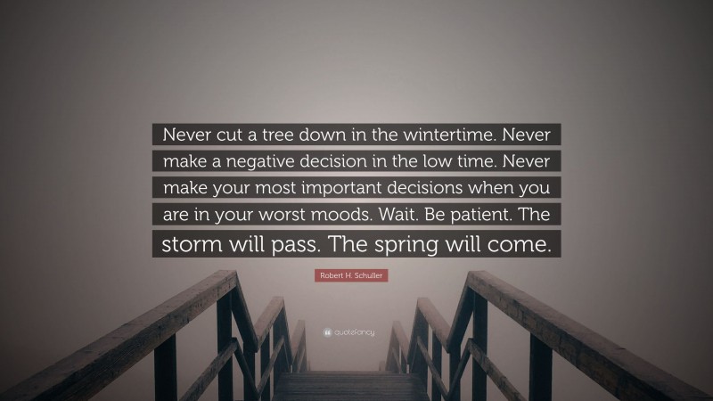 Robert H. Schuller Quote: “Never cut a tree down in the wintertime. Never make a negative decision in the low time. Never make your most important decisions when you are in your worst moods. Wait. Be patient. The storm will pass. The spring will come.”
