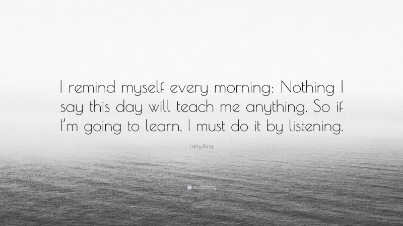 Larry King Quote: “I remind myself every morning: Nothing I say this day will teach me anything. So if I’m going to learn, I must do it by listening.”
