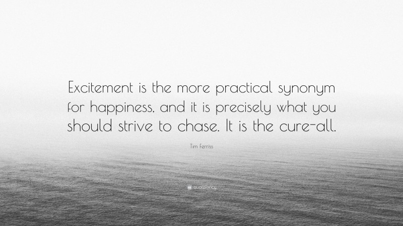 Tim Ferriss Quote: “Excitement is the more practical synonym for happiness, and it is precisely what you should strive to chase. It is the cure-all.”