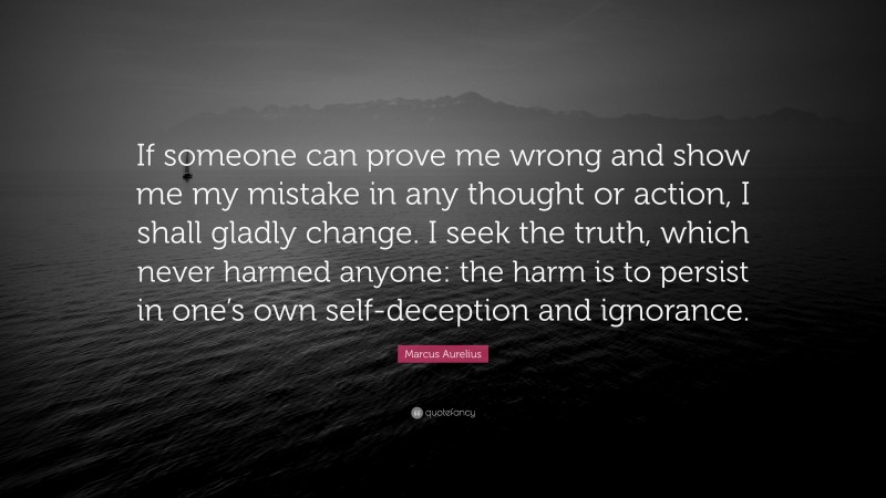 Marcus Aurelius Quote: “If someone can prove me wrong and show me my mistake in any thought or action, I shall gladly change. I seek the truth, which never harmed anyone: the harm is to persist in one’s own self-deception and ignorance.”