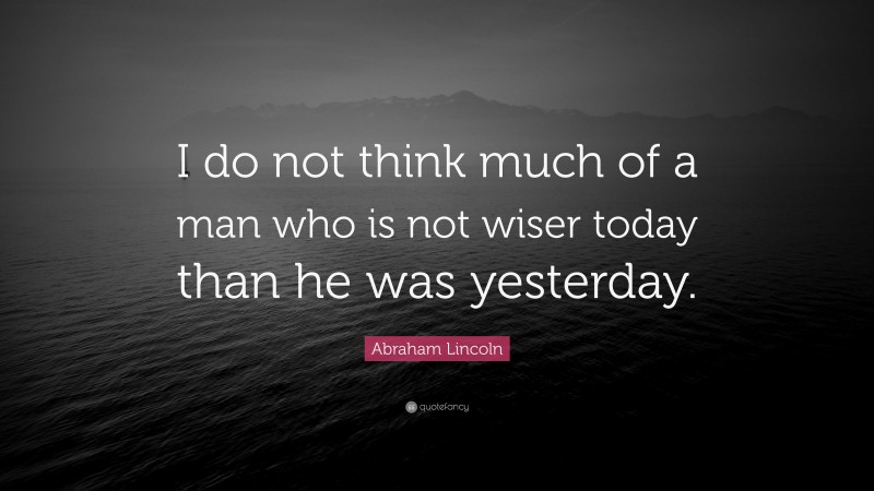 Abraham Lincoln Quote: “I do not think much of a man who is not wiser today than he was yesterday.”