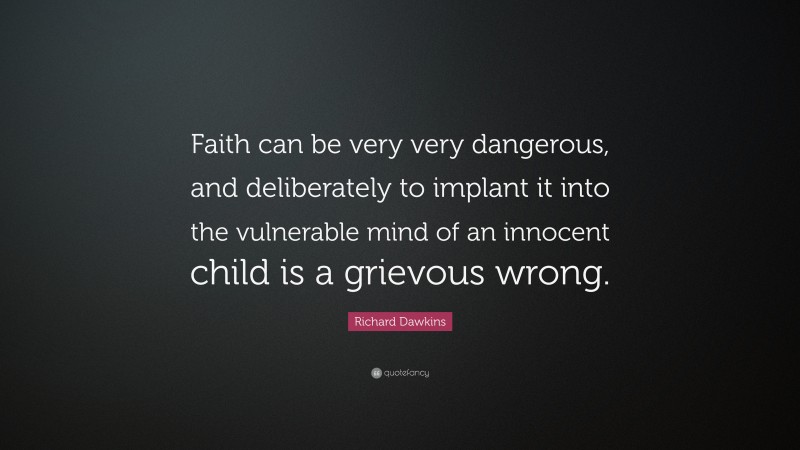 Richard Dawkins Quote: “Faith can be very very dangerous, and deliberately to implant it into the vulnerable mind of an innocent child is a grievous wrong.”