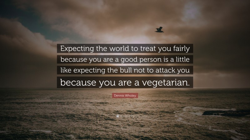 Dennis Wholey Quote: “Expecting the world to treat you fairly because you are a good person is a little like expecting the bull not to attack you because you are a vegetarian.”