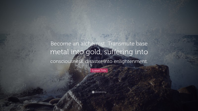 Eckhart Tolle Quote: “Become an alchemist. Transmute base metal into gold, suffering into consciousness, disaster into enlightenment.”