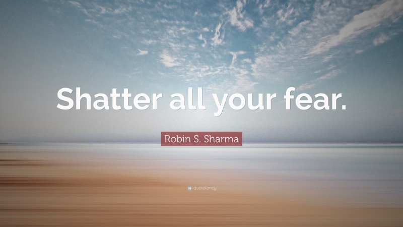 Robin S. Sharma Quote: “Shatter all your fear.”