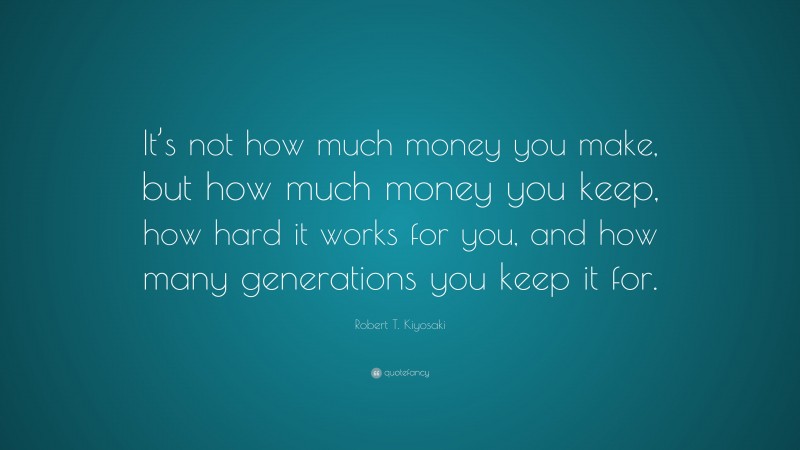 Robert T. Kiyosaki Quote: “It’s not how much money you make, but how much money you keep, how hard it works for you, and how many generations you keep it for.”