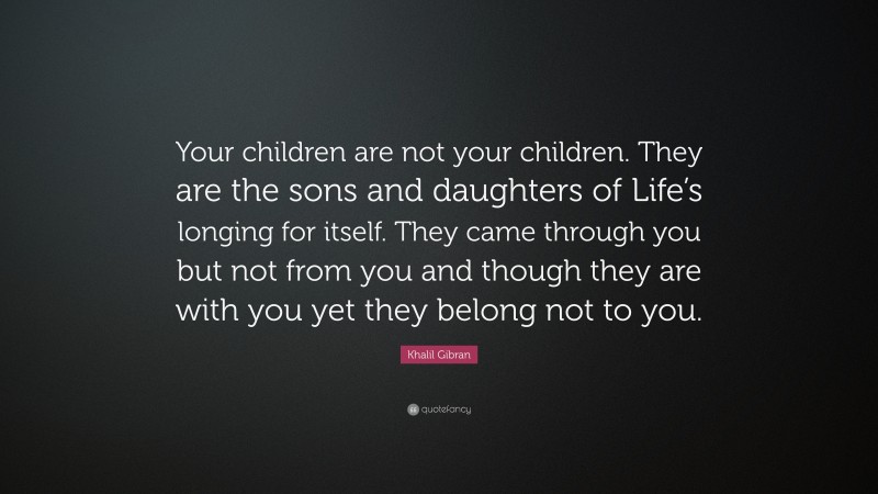 Khalil Gibran Quote: “Your children are not your children. They are the sons and daughters of Life’s longing for itself. They came through you but not from you and though they are with you yet they belong not to you.”