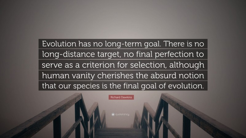Richard Dawkins Quote: “Evolution has no long-term goal. There is no long-distance target, no final perfection to serve as a criterion for selection, although human vanity cherishes the absurd notion that our species is the final goal of evolution.”