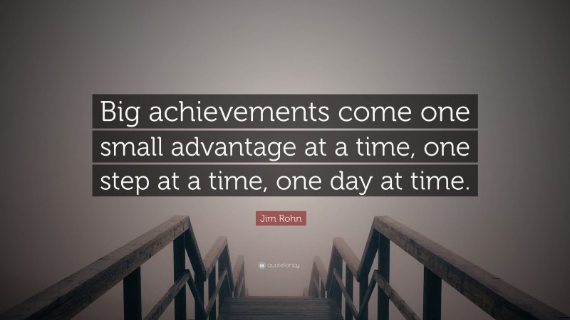 Jim Rohn Quote: “Big achievements come one small advantage at a time, one step at a time, one day at time.”