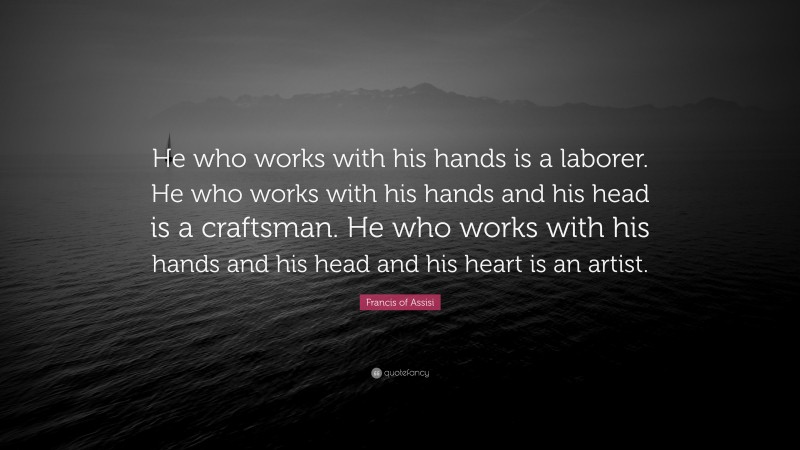 Francis of Assisi Quote: “He who works with his hands is a laborer. He who works with his hands and his head is a craftsman. He who works with his hands and his head and his heart is an artist.”