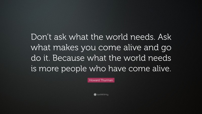 Howard Thurman Quote: “Don’t ask what the world needs. Ask what makes you come alive and go do it. Because what the world needs is more people who have come alive.”