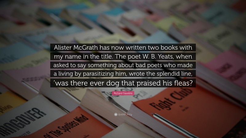 Richard Dawkins Quote: “Alister McGrath has now written two books with my name in the title. The poet W. B. Yeats, when asked to say something about bad poets who made a living by parasitizing him, wrote the splendid line, ’was there ever dog that praised his fleas?”