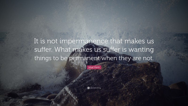 Nhat Hanh Quote: “It is not impermanence that makes us suffer. What makes us suffer is wanting things to be permanent when they are not.”