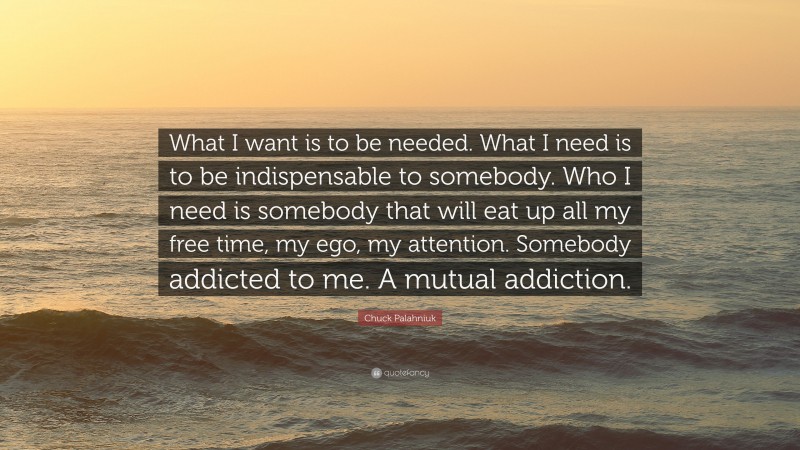 Chuck Palahniuk Quote: “What I want is to be needed. What I need is to be indispensable to somebody. Who I need is somebody that will eat up all my free time, my ego, my attention. Somebody addicted to me. A mutual addiction.”