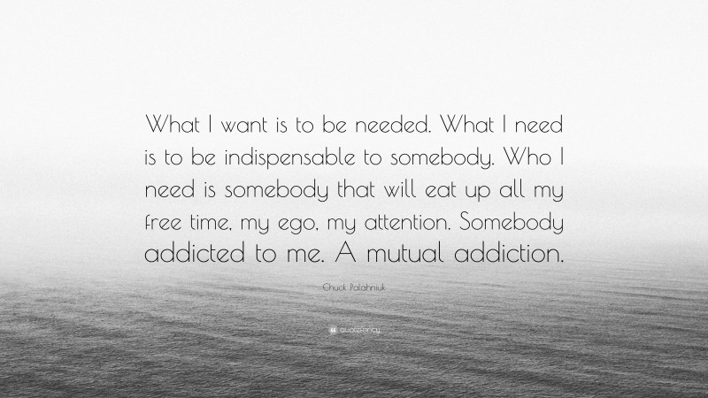 Chuck Palahniuk Quote: “What I want is to be needed. What I need is to be indispensable to somebody. Who I need is somebody that will eat up all my free time, my ego, my attention. Somebody addicted to me. A mutual addiction.”