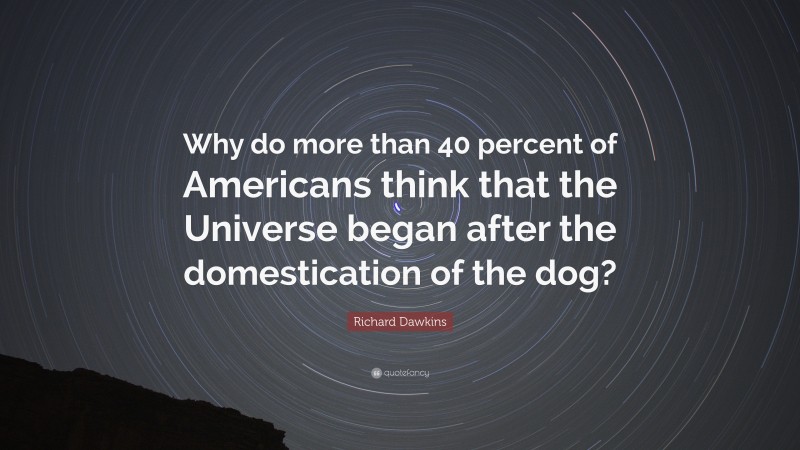 Richard Dawkins Quote: “Why do more than 40 percent of Americans think that the Universe began after the domestication of the dog?”