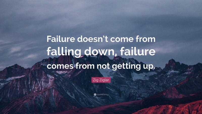 Zig Ziglar Quote: “Failure doesn’t come from falling down, failure comes from not getting up.”