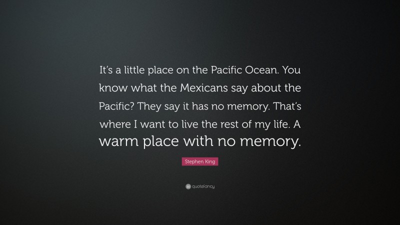 Stephen King Quote: “It’s a little place on the Pacific Ocean. You know what the Mexicans say about the Pacific? They say it has no memory. That’s where I want to live the rest of my life. A warm place with no memory.”