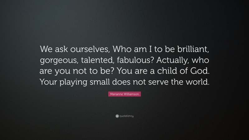 Marianne Williamson Quote: “We ask ourselves, Who am I to be brilliant, gorgeous, talented, fabulous? Actually, who are you not to be? You are a child of God. Your playing small does not serve the world.”