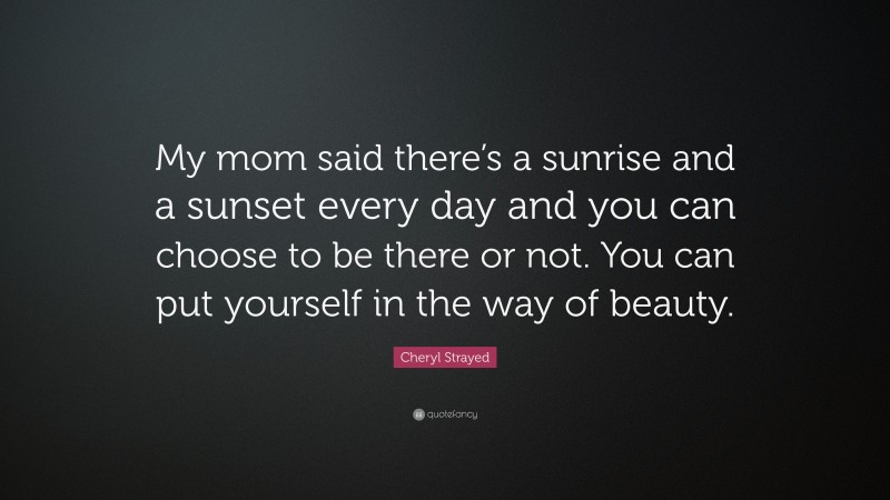 Cheryl Strayed Quote: “My mom said there’s a sunrise and a sunset every day and you can choose to be there or not. You can put yourself in the way of beauty.”