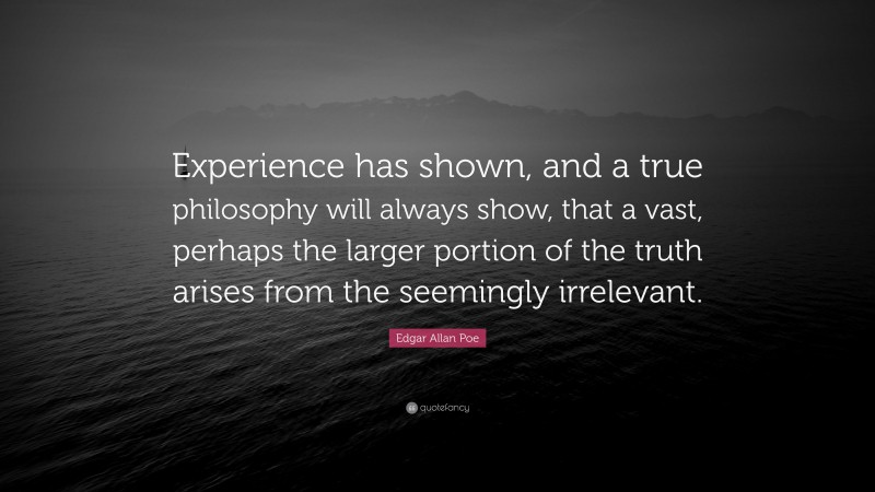 Edgar Allan Poe Quote: “Experience has shown, and a true philosophy will always show, that a vast, perhaps the larger portion of the truth arises from the seemingly irrelevant.”