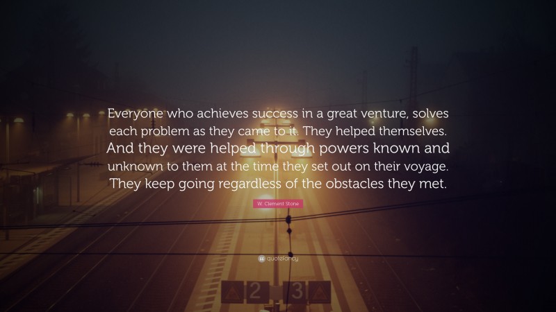 W. Clement Stone Quote: “Everyone who achieves success in a great venture, solves each problem as they came to it. They helped themselves. And they were helped through powers known and unknown to them at the time they set out on their voyage. They keep going regardless of the obstacles they met.”