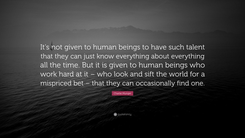 Charlie Munger Quote: “It's not given to human beings to have such talent that they can just know everything about everything all the time. But it is given to human beings who work hard at it – who look and sift the world for a mispriced bet – that they can occasionally find one.”