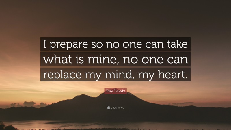 Ray Lewis Quote: “I prepare so no one can take what is mine, no one can replace my mind, my heart.”