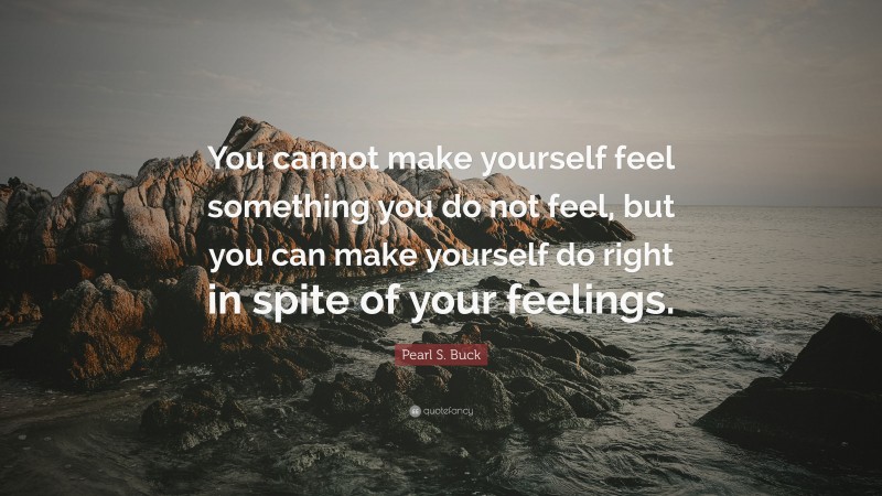 Pearl S. Buck Quote: “You cannot make yourself feel something you do not feel, but you can make yourself do right in spite of your feelings.”