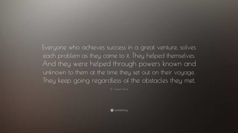 W. Clement Stone Quote: “Everyone who achieves success in a great venture, solves each problem as they came to it. They helped themselves. And they were helped through powers known and unknown to them at the time they set out on their voyage. They keep going regardless of the obstacles they met.”