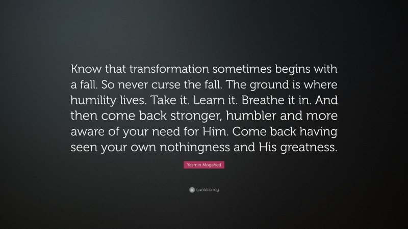 Yasmin Mogahed Quote: “Know that transformation sometimes begins with a fall. So never curse the fall. The ground is where humility lives. Take it. Learn it. Breathe it in. And then come back stronger, humbler and more aware of your need for Him. Come back having seen your own nothingness and His greatness.”