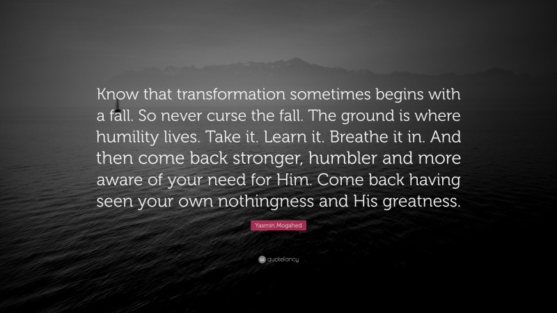 Yasmin Mogahed Quote: “Know that transformation sometimes begins with a fall. So never curse the fall. The ground is where humility lives. Take it. Learn it. Breathe it in. And then come back stronger, humbler and more aware of your need for Him. Come back having seen your own nothingness and His greatness.”