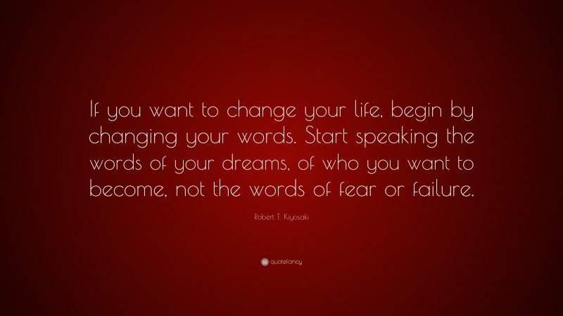 Robert T. Kiyosaki Quote: “If you want to change your life, begin by changing your words. Start speaking the words of your dreams, of who you want to become, not the words of fear or failure.”