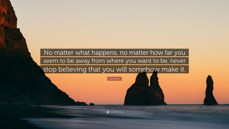 Les Brown Quote: “No matter what happens, no matter how far you seem to be away from where you want to be, never stop believing that you will somehow make it.”