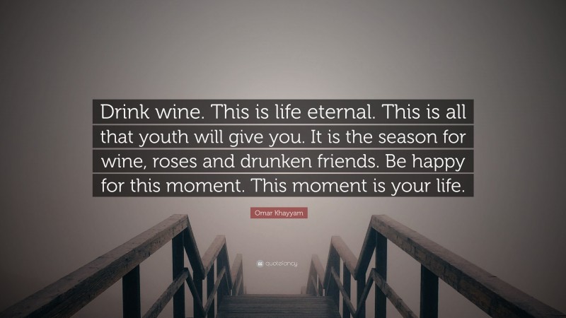 Omar Khayyam Quote: “Drink wine. This is life eternal. This is all that youth will give you. It is the season for wine, roses and drunken friends. Be happy for this moment. This moment is your life.”