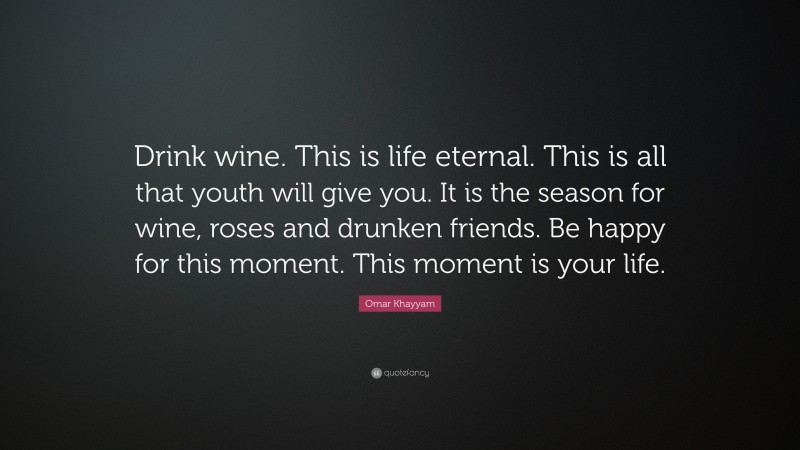 Omar Khayyam Quote: “Drink wine. This is life eternal. This is all that youth will give you. It is the season for wine, roses and drunken friends. Be happy for this moment. This moment is your life.”