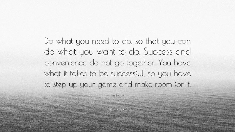 Les Brown Quote: “Do what you need to do, so that you can do what you want to do. Success and convenience do not go together. You have what it takes to be successful, so you have to step up your game and make room for it.”