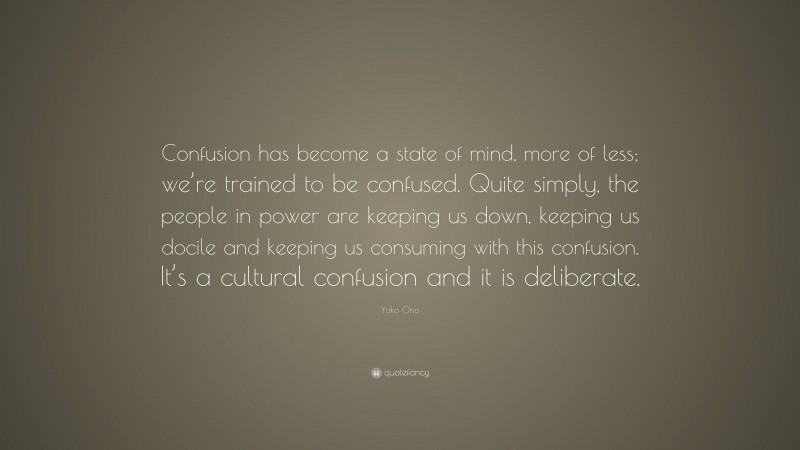 Yoko Ono Quote: “Confusion has become a state of mind, more of less; we’re trained to be confused. Quite simply, the people in power are keeping us down, keeping us docile and keeping us consuming with this confusion. It’s a cultural confusion and it is deliberate.”
