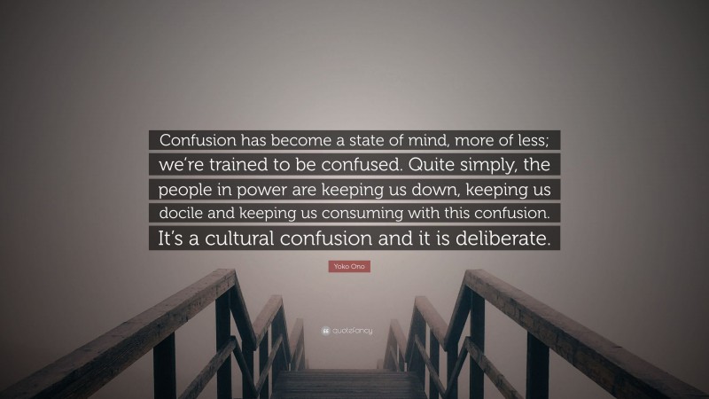 Yoko Ono Quote: “Confusion has become a state of mind, more of less; we’re trained to be confused. Quite simply, the people in power are keeping us down, keeping us docile and keeping us consuming with this confusion. It’s a cultural confusion and it is deliberate.”