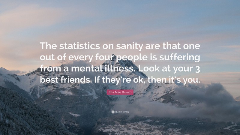 Rita Mae Brown Quote: “The statistics on sanity are that one out of every four people is suffering from a mental illness. Look at your 3 best friends. If they’re ok, then it’s you.”