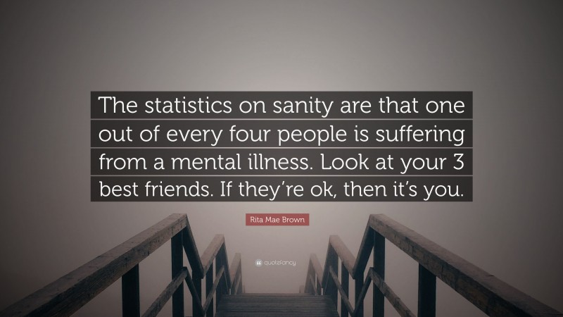 Rita Mae Brown Quote: “The statistics on sanity are that one out of every four people is suffering from a mental illness. Look at your 3 best friends. If they’re ok, then it’s you.”