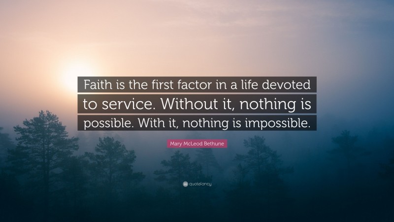 Mary McLeod Bethune Quote: “Faith is the first factor in a life devoted to service. Without it, nothing is possible. With it, nothing is impossible.”