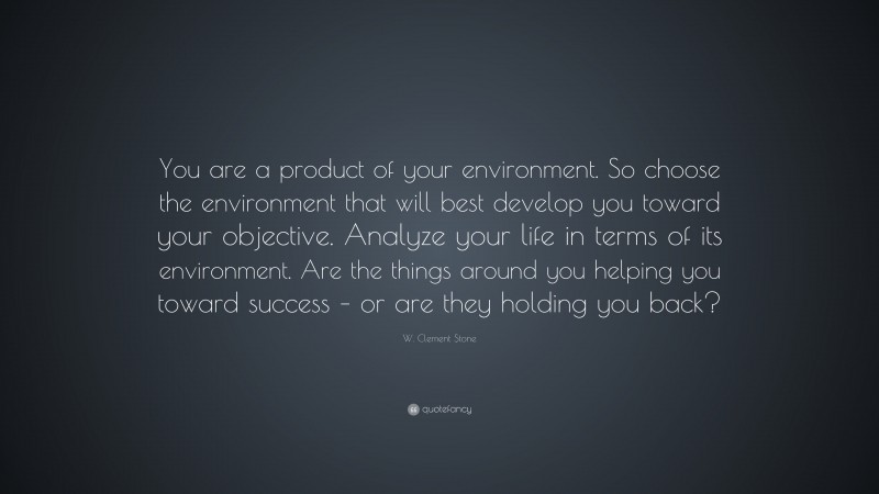 W. Clement Stone Quote: “You are a product of your environment. So choose the environment that will best develop you toward your objective. Analyze your life in terms of its environment. Are the things around you helping you toward success – or are they holding you back?”