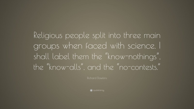 Richard Dawkins Quote: “Religious people split into three main groups when faced with science. I shall label them the “know-nothings”, the “know-alls”, and the “no-contests.””