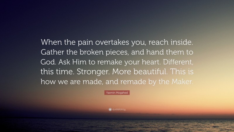 Yasmin Mogahed Quote: “When the pain overtakes you, reach inside. Gather the broken pieces, and hand them to God. Ask Him to remake your heart. Different, this time. Stronger. More beautiful. This is how we are made, and remade by the Maker.”